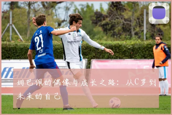 姆巴佩的偶像与成长之路：从C罗到未来的自己