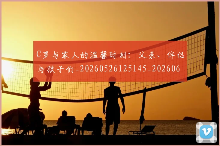 C罗与家人的温馨时刻:父亲、伴侣与孩子们_20260526125145_20260606165348
