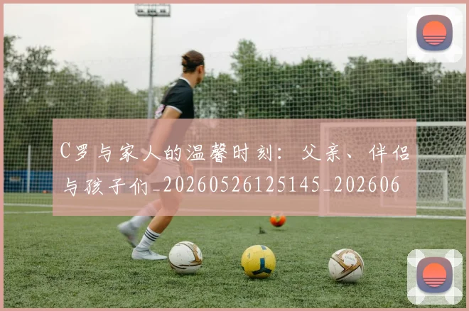 C罗与家人的温馨时刻:父亲、伴侣与孩子们_20260526125145_20260606165348