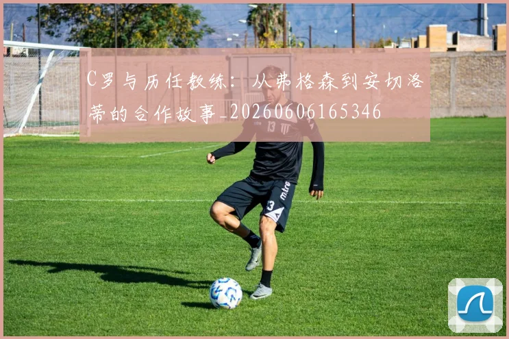 C罗与历任教练:从弗格森到安切洛蒂的合作故事_20260606165346